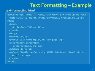 Text Formatting – Example
35
<!DOCTYPE html PUBLIC "-//W3C//DTD XHTML 1.0 Transitional//EN"
"http://www.w3.org/TR/xhtml1/DTD/xhtml1-transitional.dtd">
<html>
<head>
<title>Page Title</title>
</head>
<body>
<h1>Notice</h1>
<p>This is a <em>sample</em> Web page.</p>
<p><pre>Next paragraph:
preformatted.</pre></p>
<h2>More Info</h2>
<p>Specifically, we’re using XHMTL 1.0 transitional.<br />
Next line.</p>
</body>
</html>
text-formatting.html
 