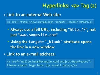 Hyperlinks: <a>Tag (2)
 Link to an external Web site:
 Always use a full URL, including "http://", not
just "www.somesite.com"
 Using the target="_blank" attribute opens
the link in a new window
 Link to an e-mail address:
38
<a href="http://www.devbg.org" target="_blank">BASD</a>
<a href="mailto:bugs@example.com?subject=Bug+Report">
Please report bugs here (by e-mail only)</a>
 