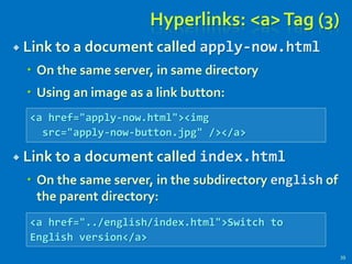 Hyperlinks: <a>Tag (3)
 Link to a document called apply-now.html
 On the same server, in same directory
 Using an image as a link button:
 Link to a document called index.html
 On the same server, in the subdirectory english of
the parent directory:
39
<a href="apply-now.html"><img
src="apply-now-button.jpg" /></a>
<a href="../english/index.html">Switch to
English version</a>
 