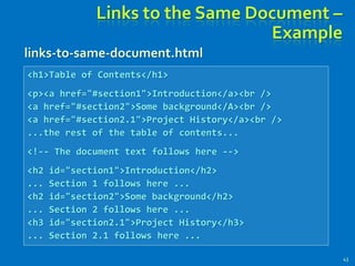 Links to the Same Document –
Example
43
<h1>Table of Contents</h1>
<p><a href="#section1">Introduction</a><br />
<a href="#section2">Some background</A><br />
<a href="#section2.1">Project History</a><br />
...the rest of the table of contents...
<!-- The document text follows here -->
<h2 id="section1">Introduction</h2>
... Section 1 follows here ...
<h2 id="section2">Some background</h2>
... Section 2 follows here ...
<h3 id="section2.1">Project History</h3>
... Section 2.1 follows here ...
links-to-same-document.html
 