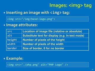  Inserting an image with <img> tag:
 Image attributes:
 Example:
Images: <img> tag
src Location of image file (relative or absolute)
alt Substitute text for display (e.g. in text mode)
height Number of pixels of the height
width Number of pixels of the width
border Size of border, 0 for no border
<img src="/img/basd-logo.png">
<img src="./php.png" alt="PHP Logo" />
45
 