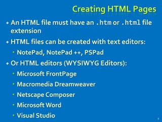 Creating HTML Pages
 An HTML file must have an .htm or .html file
extension
 HTML files can be created with text editors:
 NotePad, NotePad ++, PSPad
 Or HTML editors (WYSIWYG Editors):
 Microsoft FrontPage
 Macromedia Dreamweaver
 Netscape Composer
 Microsoft Word
 Visual Studio 6
 