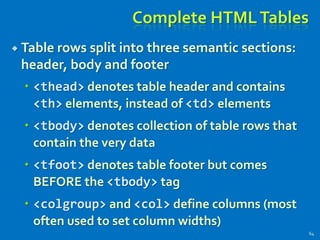 Complete HTMLTables
 Table rows split into three semantic sections:
header, body and footer
 <thead> denotes table header and contains
<th> elements, instead of <td> elements
 <tbody> denotes collection of table rows that
contain the very data
 <tfoot> denotes table footer but comes
BEFORE the <tbody> tag
 <colgroup> and <col> define columns (most
often used to set column widths)
64
 