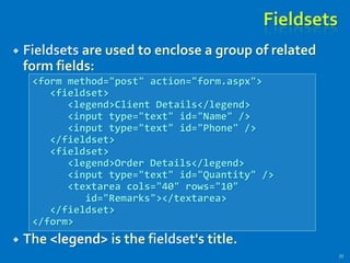 Fieldsets
 Fieldsets are used to enclose a group of related
form fields:
 The <legend> is the fieldset's title.
77
<form method="post" action="form.aspx">
<fieldset>
<legend>Client Details</legend>
<input type="text" id="Name" />
<input type="text" id="Phone" />
</fieldset>
<fieldset>
<legend>Order Details</legend>
<input type="text" id="Quantity" />
<textarea cols="40" rows="10"
id="Remarks"></textarea>
</fieldset>
</form>
 