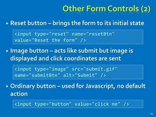 Other Form Controls (2)
 Reset button – brings the form to its initial state
 Image button – acts like submit but image is
displayed and click coordinates are sent
 Ordinary button – used for Javascript, no default
action
80
<input type="reset" name="resetBtn"
value="Reset the form" />
<input type="image" src="submit.gif"
name="submitBtn" alt="Submit" />
<input type="button" value="click me" />
 