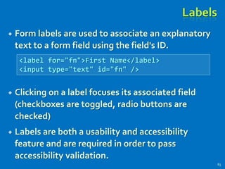 Labels
 Form labels are used to associate an explanatory
text to a form field using the field's ID.
 Clicking on a label focuses its associated field
(checkboxes are toggled, radio buttons are
checked)
 Labels are both a usability and accessibility
feature and are required in order to pass
accessibility validation.
83
<label for="fn">First Name</label>
<input type="text" id="fn" />
 