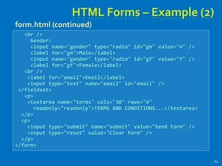 HTML Forms – Example (2)
85
<br />
Gender:
<input name="gender" type="radio" id="gm" value="m" />
<label for="gm">Male</label>
<input name="gender" type="radio" id="gf" value="f" />
<label for="gf">Female</label>
<br />
<label for="email">Email</label>
<input type="text" name="email" id="email" />
</fieldset>
<p>
<textarea name="terms" cols="30" rows="4"
readonly="readonly">TERMS AND CONDITIONS...</textarea>
</p>
<p>
<input type="submit" name="submit" value="Send Form" />
<input type="reset" value="Clear Form" />
</p>
</form>
form.html (continued)
 