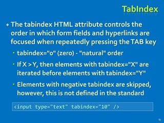 TabIndex
 The tabindex HTML attribute controls the
order in which form fields and hyperlinks are
focused when repeatedly pressing theTAB key
 tabindex="0" (zero) - "natural" order
 If X >Y, then elements with tabindex="X" are
iterated before elements with tabindex="Y"
 Elements with negative tabindex are skipped,
however, this is not defined in the standard
87
<input type="text" tabindex="10" />
 