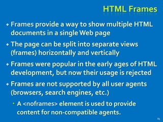HTML Frames
 Frames provide a way to show multiple HTML
documents in a single Web page
 The page can be split into separate views
(frames) horizontally and vertically
 Frames were popular in the early ages of HTML
development, but now their usage is rejected
 Frames are not supported by all user agents
(browsers, search engines, etc.)
 A <noframes> element is used to provide
content for non-compatible agents.
89
 