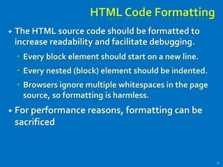 HTML Code Formatting
 The HTML source code should be formatted to
increase readability and facilitate debugging.
 Every block element should start on a new line.
 Every nested (block) element should be indented.
 Browsers ignore multiple whitespaces in the page
source, so formatting is harmless.
 For performance reasons, formatting can be
sacrificed
9
 