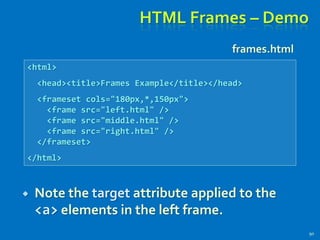 HTML Frames – Demo
90
<html>
<head><title>Frames Example</title></head>
<frameset cols="180px,*,150px">
<frame src="left.html" />
<frame src="middle.html" />
<frame src="right.html" />
</frameset>
</html>
frames.html
 Note the target attribute applied to the
<a> elements in the left frame.
 