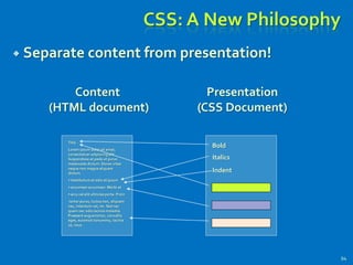 CSS: A New Philosophy
 Separate content from presentation!
94
Title
Lorem ipsum dolor sit amet,
consectetuer adipiscing elit.
Suspendisse at pede ut purus
malesuada dictum. Donec vitae
neque non magna aliquam
dictum.
• Vestibulum et odio et ipsum
• accumsan accumsan. Morbi at
• arcu vel elit ultricies porta. Proin
tortor purus, luctus non, aliquam
nec, interdum vel, mi. Sed nec
quam nec odio lacinia molestie.
Praesent augue tortor, convallis
eget, euismod nonummy, lacinia
ut, risus.
Bold
Italics
Indent
Content
(HTML document)
Presentation
(CSS Document)
 
