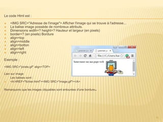 Le code Html est :
 <IMG SRC="Adresse de l'image"> Afficher l'image qui se trouve à l'adresse...
 La balise image possède de nombreux attributs.
 Dimensions width=? height=? Hauteur et largeur (en pixels)
 border=? (en pixels) Bordure
 align=top
 align=middle
 align=botton
 align=left
 align=right
Exemple :
<IMG SRC="pirate.gif" align=TOP>
Lien sur image
Les balises sont :
 <A HREF="fichier.html"><IMG SRC="image.gif"></A>
Remarquons que les images cliquables sont entourées d'une bordure.
11
 