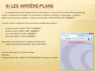 6) LES ARRIÈRE-PLANS
 Le langage Html permet d'agrémenter la présentation du document d'un arrière-plan [background]
coloré ou composé d'une image. Ce qui apporte un élément "artistique" à votre page. La balise à
utiliser ne pose pas de problème : Couleur d'arrière-plan <BODY BGCOLOR="#$$$$$$">.
Il existe d’ autres balises qui sont prevus pour modifier les couleurs :
 Couleur de texte <BODY TEXT="#$$$$$$">
 Couleur de lien <BODY LINK="#$$$$$$">
 Lien visité <BODY VLINK="#$$$$$$">
 Lien actif <BODY ALINK="#$$$$$$">
Reprenons notre exemple en modifiant la balise body
 <BODY BGCOLOR="#000088" TEXT="#FFFF00">
On peut aussi prévoir un fond en image.
Exemple :
Texture d'arrière-plan <BODY BACKGROUND="Adresse de l’ image">
12
 