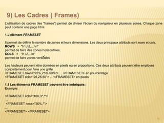 18
9) Les Cadres ( Frames)
L'utilisation de cadres (les "frames") permet de diviser l'écran du navigateur en plusieurs zones. Chaque zone
peut contenir une page html.
1.L'élément FRAMESET
Il permet de définir le nombre de zones et leurs dimensions. Les deux principaux attributs sont rows et cols.
ROWS = "h1,h2,...hn"
permet de faire des zones horizontales.
COLS = "l1,l2,...ln"
permet de faire zones verticales
Les hauteurs peuvent être données en pixels ou en proportions. Ces deux attributs peuvent être employés
conjointement pour faire une grille.
<FRAMESET rows="25%,25%,50%"> ... </FRAMESET> en pourcentage
<FRAMESET cols="25,25,50"> ... </FRAMESET> en pixels
1.1 Les éléments FRAMESET peuvent être imbriqués :
Exemple:
<FRAMESET cols="100,3*,*">
...
<FRAMESET rows="30%,*">
...
</FRAMESET> </FRAMESET>
<
 