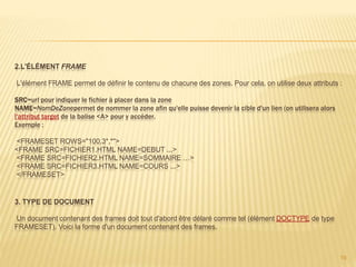 2.L'ÉLÉMENT FRAME
L'élément FRAME permet de définir le contenu de chacune des zones. Pour cela, on utilise deux attributs :
SRC=url pour indiquer le fichier à placer dans la zone
NAME=NomDeZonepermet de nommer la zone afin qu'elle puisse devenir la cible d'un lien (on utilisera alors
l'attribut target de la balise <A> pour y accéder.
Exemple :
<FRAMESET ROWS="100,3*,*">
<FRAME SRC=FICHIER1.HTML NAME=DEBUT ...>
<FRAME SRC=FICHIER2.HTML NAME=SOMMAIRE …>
<FRAME SRC=FICHIER3.HTML NAME=COURS ...>
</FRAMESET>
3. TYPE DE DOCUMENT
Un document contenant des frames doit tout d'abord être délaré comme tel (élément DOCTYPE de type
FRAMESET). Voici la forme d'un document contenant des frames.
19
 