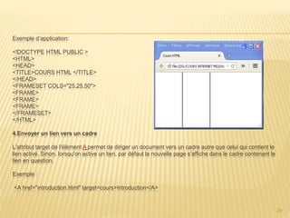 Exemple d’application:
<!DOCTYPE HTML PUBLIC >
<HTML>
<HEAD>
<TITLE>COURS HTML </TITLE>
</HEAD>
<FRAMESET COLS="25,25,50">
<FRAME>
<FRAME>
<FRAME>
</FRAMESET>
</HTML>
4.Envoyer un lien vers un cadre
L'attribut target de l'élément A permet de diriger un document vers un cadre autre que celui qui contient le
lien activé. Sinon, lorsqu'on active un lien, par défaut la nouvelle page s'affiche dans le cadre contenant le
lien en question.
Exemple :
<A href="introduction.html" target=cours>Introduction</A>
20
 
