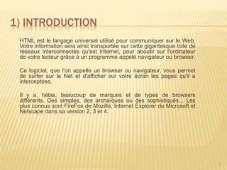1) INTRODUCTION
3
HTML est le langage universel utilisé pour communiquer sur le Web.
Votre information sera ainsi transportée sur cette gigantesque toile de
réseaux interconnectés qu'est Internet, pour aboutir sur l'ordinateur
de votre lecteur grâce à un programme appelé navigateur ou browser.
Ce logiciel, que l'on appelle un browser ou navigateur, vous permet
de surfer sur le Net et d'afficher sur votre écran les pages qu'il a
interceptées.
Il y a, hélas, beaucoup de marques et de types de browsers
différents. Des simples, des archaïques ou des sophistiqués... Les
plus connus sont FireFox de Mozilla, Internet Explorer de Microsoft et
Netscape dans sa version 2, 3 et 4.
 