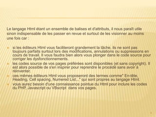 Le langage Html étant un ensemble de balises et d'attributs, il nous paraît utile
sinon indispensable de les passer en revue et surtout de les visionner au moins
une fois car :
 si les éditeurs Html vous faciliteront grandement la tâche, ils ne sont pas
toujours parfaits surtout lors des modifications, annulations ou suppressions en
cours de travail. Il vous faudra bien alors vous plonger dans le code source pour
corriger les dysfonctionnements.
 les codes source de vos pages préférées sont disponibles (et sans copyright). Il
est alors possible de s'en inspirer pour reprendre le procédé sans avoir à
réinventer.
 ces mêmes éditeurs Html vous proposeront des termes comme" En-tête,
Heading, Cell spacing, Numered List..." qui sont propres au langage Html.
 vous aurez besoin d'une connaissance pointue du Html pour inclure les codes
du PHP, Javascript ou VBscript dans vos pages.
4
 