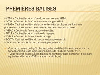 PREMIÈRES BALISES
<HTML> Ceci est le début d'un document de type HTML.
</HTML> Ceci est la fin d'un document de type HTML.
<HEAD> Ceci est le début de la zone d'en-tête (prologue au document
proprement dit contenant des informations destinées au browser).
</HEAD> Ceci est la fin de la zone d'en-tête.
<TITLE> Ceci est le début du titre de la page.
</TITLE> Ceci est la fin du titre de la page.
<BODY> Ceci est le début du document proprement dit.
</ BODY> Ceci est la fin du document proprement dit.
 Vous aurez remarqué qu'à chaque balise de début d'une action, soit <...>,
correspond (en toute logique) une balise de fin d'une action </...>.
 · Vous noterez aussi que les balises ne sont pas "case sensitive". Il est donc
équivalent d'écrire <HTML>, <html>, <Html>, etc
5
 