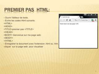 PREMIER PAS HTML:
- Ouvrir l'éditeur de texte.
- Ecrire les codes Html suivants:
<HTML>
<HEAD>
<TITLE>premier pas </TITLE>
</HEAD>
<BODY> bienvenue sur ma page web
</BODY>
</HTML>
- Enregistrer le document avec l'extension .html ou .htm.
-cliquer sur la page web pour visualiser
6
 