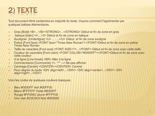 2) TEXTE
Tout document Html contiendra en majorité du texte. Voyons comment l'agrémenter par
quelques balises élémentaires.
 Gras [Bold] <B>...</B><STRONG>...</STRONG> Début et fin de zone en gras
 Italique [Italic] <I>...</I> Début et fin de zone en italique
 Souligner [Underligne] <U>……..</U> Début et fin de zone souligné
 Police [Font face] <FONT face="Times New Roman"></FONT>Début et fin de zone en police
Times New Roman
 Taille de caractère [Font size] <FONT SIZE=?>...</FONT> Début et fin de zone avec cette taille
 Couleur de caractère [Font color] <FONT COLOR="#0000FF"></FONT>Début et fin de zone avec
cette couleur
 A la ligne [Line break] <BR> Aller à la ligne
 Commentaires [Comments] <!-- *** --> Ne pas afficher
 Centrage [Center] <CENTER></CENTER> Centrer
 Pour aligner du texte <DIV align=left>...</DIV> <DIV align=center>...</DIV> <DIV
align=right>...</DIV>
Voici les codes de quelques couleurs basiques.
 Bleu #0000FF Vert #00FF00
 Blanc #FFFFFF Violet #8000FF
 Rouge #FF0000 Jaune #FFFF00
 Gris clair #C0C0C0 Noir #000000
7
 