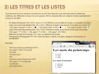 3) LES TITRES ET LES LISTES
Tout document d'une certaine consistance se doit de présenter, par exemple dans la table des
matières, les différents niveaux de son exposé. Html a disposé dès son origine d'outils spécialement
conçus à cet effet.
 En-têtes [Heading] <Hn></Hn> avec n=1 à 6 Afficher une en-tête de niveau n et sauter une ligne
 Liste non-ordonnée [Bullet list] <UL></UL> Afficher le texte sous forme d'une liste non-ordonnée
<UL type=”square”></UL> = ; ; <UL type=“disc”></UL> = ; <UL type=“circle”></UL> =
 Liste ordonnée [Numbered list] <OL></OL> Afficher le texte sous forme d'une liste ordonnée.
<OL type= “1”></OL> ; <OL type= “I”></OL> ; <OL type= “a”></OL>
 Elément de liste [List items] <LI> Voici un élément de la liste
 Paragraphe [Paragraph] <P></P> Saut de ligne, insérer une ligne vierge et commencer un
paragraphe
Exemple:
 <H1>Les mois du printemps</H1>
 <UL type= "disc"><LI>avril
 <LI>mai
 <LI>juin</UL>
 <P>
 <H3>Les mois d'automne</H3>
 <OL type="1"><LI>janvier
 <LI>fevrier
 <LI>mars</OL>
8
 