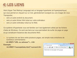 4) LES LIENS
Html (Hyper Text Markup Language) est un langage hypertexte (et hypergraphique)
qui vous permet en cliquant sur un mot, généralement souligné (ou une image) de vous
Transporter;
 vers un autre endroit du document.
 vers un autre fichier Html situé sur votre ordinateur.
 vers un autre ordinateur situé sur le Web.
Ce système d'hypertexte vous est familier car il est également utilisé par les fichiers
d'aide de Windows. Ce sont ces liens qui vous permettent de surfer de page en page
et qui constituent l'essence des documents Html.
 La syntaxe de ces liens entre plusieurs pages, est simple mais entraînera de
nombreux commentaires :
<A HREF="URL ou adresse">...</A>
Exemple:
<A HREF="exempleliste.html">suivant</A>
9
 