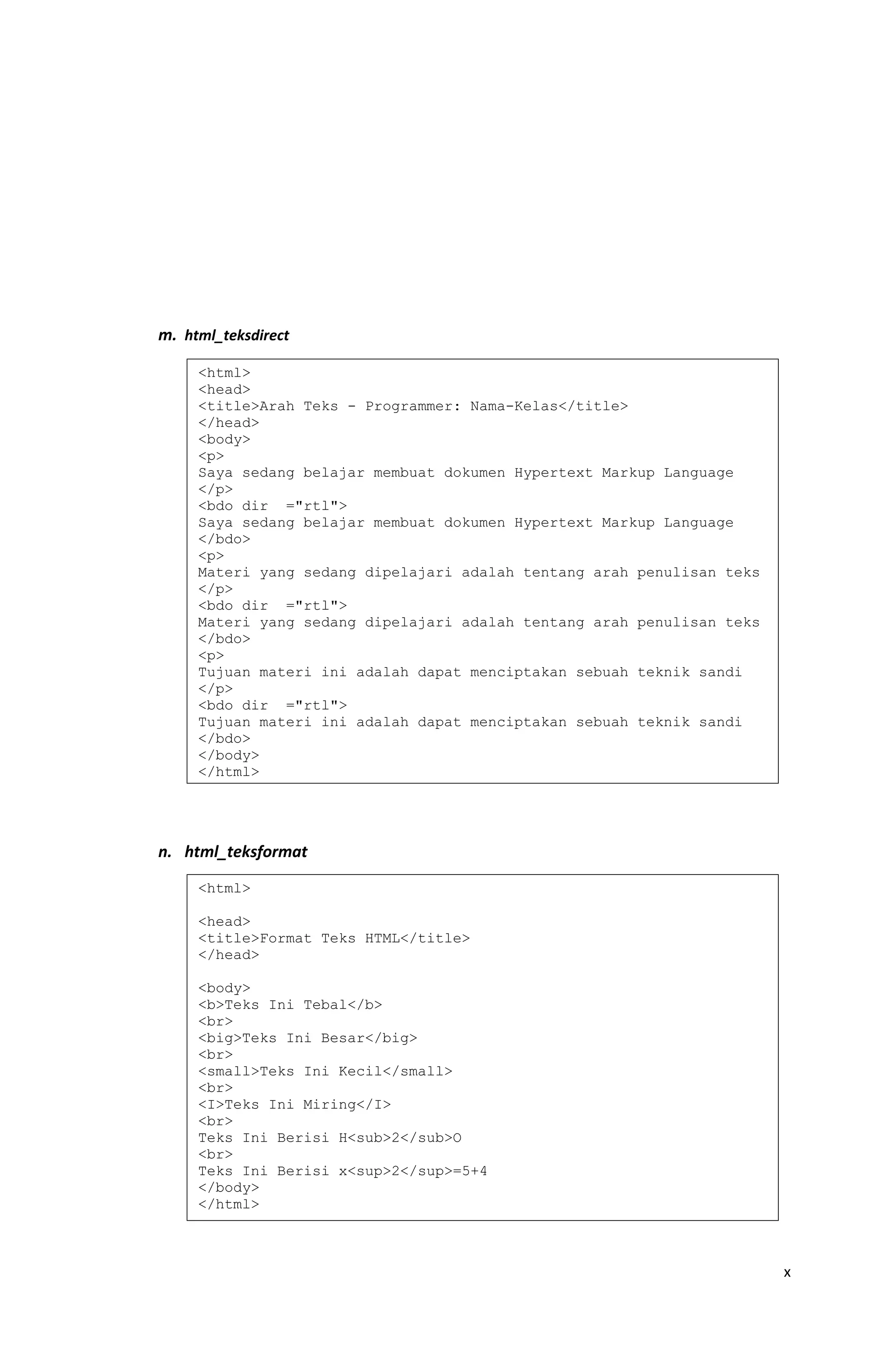 m. html_teksdirect
n. html_teksformat
x
<html>
<head>
<title>Arah Teks - Programmer: Nama-Kelas</title>
</head>
<body>
<p>
Saya sedang belajar membuat dokumen Hypertext Markup Language
</p>
<bdo dir ="rtl">
Saya sedang belajar membuat dokumen Hypertext Markup Language
</bdo>
<p>
Materi yang sedang dipelajari adalah tentang arah penulisan teks
</p>
<bdo dir ="rtl">
Materi yang sedang dipelajari adalah tentang arah penulisan teks
</bdo>
<p>
Tujuan materi ini adalah dapat menciptakan sebuah teknik sandi
</p>
<bdo dir ="rtl">
Tujuan materi ini adalah dapat menciptakan sebuah teknik sandi
</bdo>
</body>
</html>
<html>
<head>
<title>Format Teks HTML</title>
</head>
<body>
<b>Teks Ini Tebal</b>
<br>
<big>Teks Ini Besar</big>
<br>
<small>Teks Ini Kecil</small>
<br>
<I>Teks Ini Miring</I>
<br>
Teks Ini Berisi H<sub>2</sub>O
<br>
Teks Ini Berisi x<sup>2</sup>=5+4
</body>
</html>
 