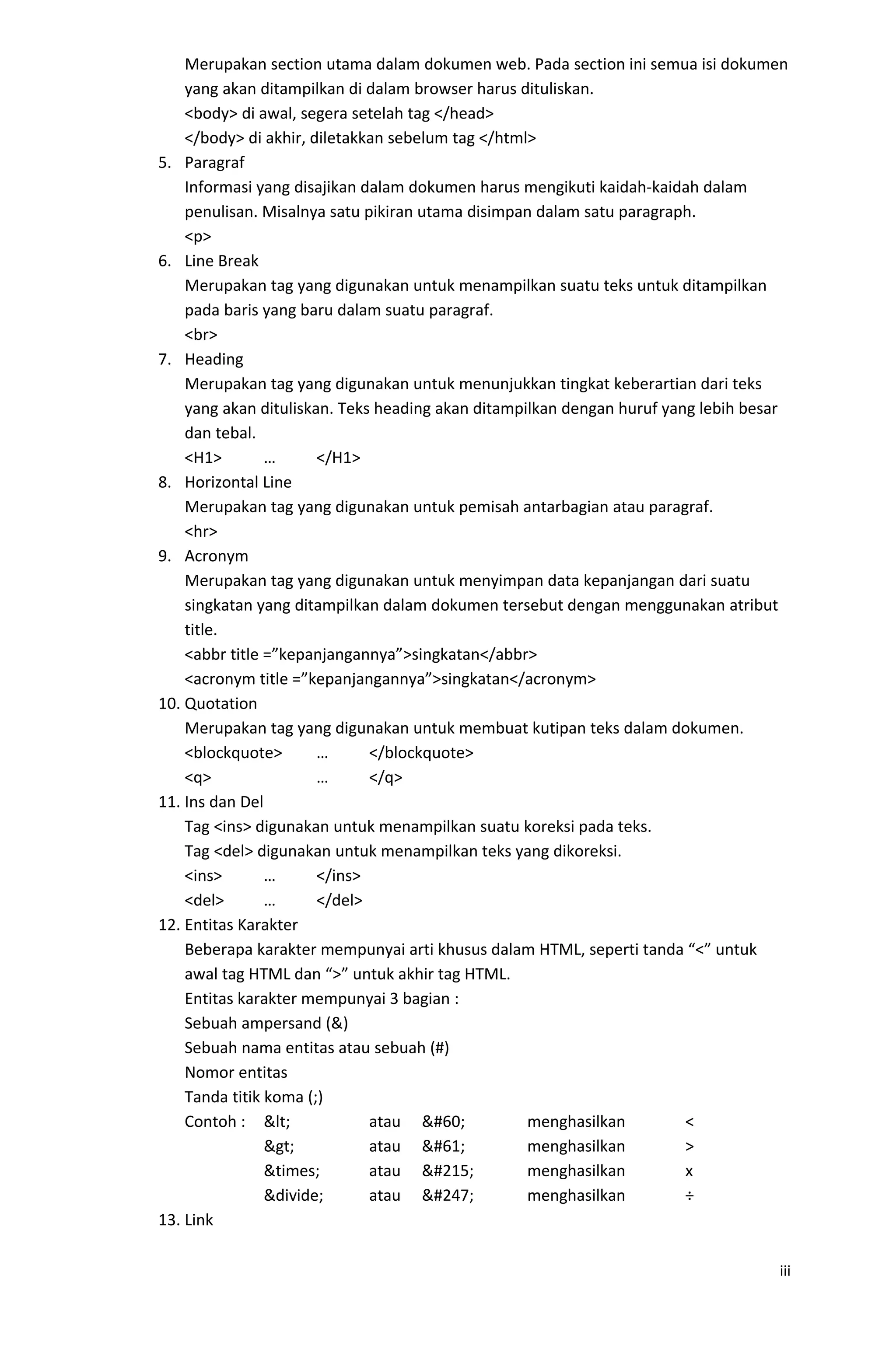 Merupakan section utama dalam dokumen web. Pada section ini semua isi dokumen
yang akan ditampilkan di dalam browser harus dituliskan.
<body> di awal, segera setelah tag </head>
</body> di akhir, diletakkan sebelum tag </html>
5. Paragraf
Informasi yang disajikan dalam dokumen harus mengikuti kaidah-kaidah dalam
penulisan. Misalnya satu pikiran utama disimpan dalam satu paragraph.
<p>
6. Line Break
Merupakan tag yang digunakan untuk menampilkan suatu teks untuk ditampilkan
pada baris yang baru dalam suatu paragraf.
<br>
7. Heading
Merupakan tag yang digunakan untuk menunjukkan tingkat keberartian dari teks
yang akan dituliskan. Teks heading akan ditampilkan dengan huruf yang lebih besar
dan tebal.
<H1> … </H1>
8. Horizontal Line
Merupakan tag yang digunakan untuk pemisah antarbagian atau paragraf.
<hr>
9. Acronym
Merupakan tag yang digunakan untuk menyimpan data kepanjangan dari suatu
singkatan yang ditampilkan dalam dokumen tersebut dengan menggunakan atribut
title.
<abbr title =”kepanjangannya”>singkatan</abbr>
<acronym title =”kepanjangannya”>singkatan</acronym>
10. Quotation
Merupakan tag yang digunakan untuk membuat kutipan teks dalam dokumen.
<blockquote> … </blockquote>
<q> … </q>
11. Ins dan Del
Tag <ins> digunakan untuk menampilkan suatu koreksi pada teks.
Tag <del> digunakan untuk menampilkan teks yang dikoreksi.
<ins> … </ins>
<del> … </del>
12. Entitas Karakter
Beberapa karakter mempunyai arti khusus dalam HTML, seperti tanda “<” untuk
awal tag HTML dan “>” untuk akhir tag HTML.
Entitas karakter mempunyai 3 bagian :
Sebuah ampersand (&)
Sebuah nama entitas atau sebuah (#)
Nomor entitas
Tanda titik koma (;)
Contoh : < atau < menghasilkan <
> atau = menghasilkan >
&times; atau × menghasilkan x
&divide; atau ÷ menghasilkan ÷
13. Link
iii
 