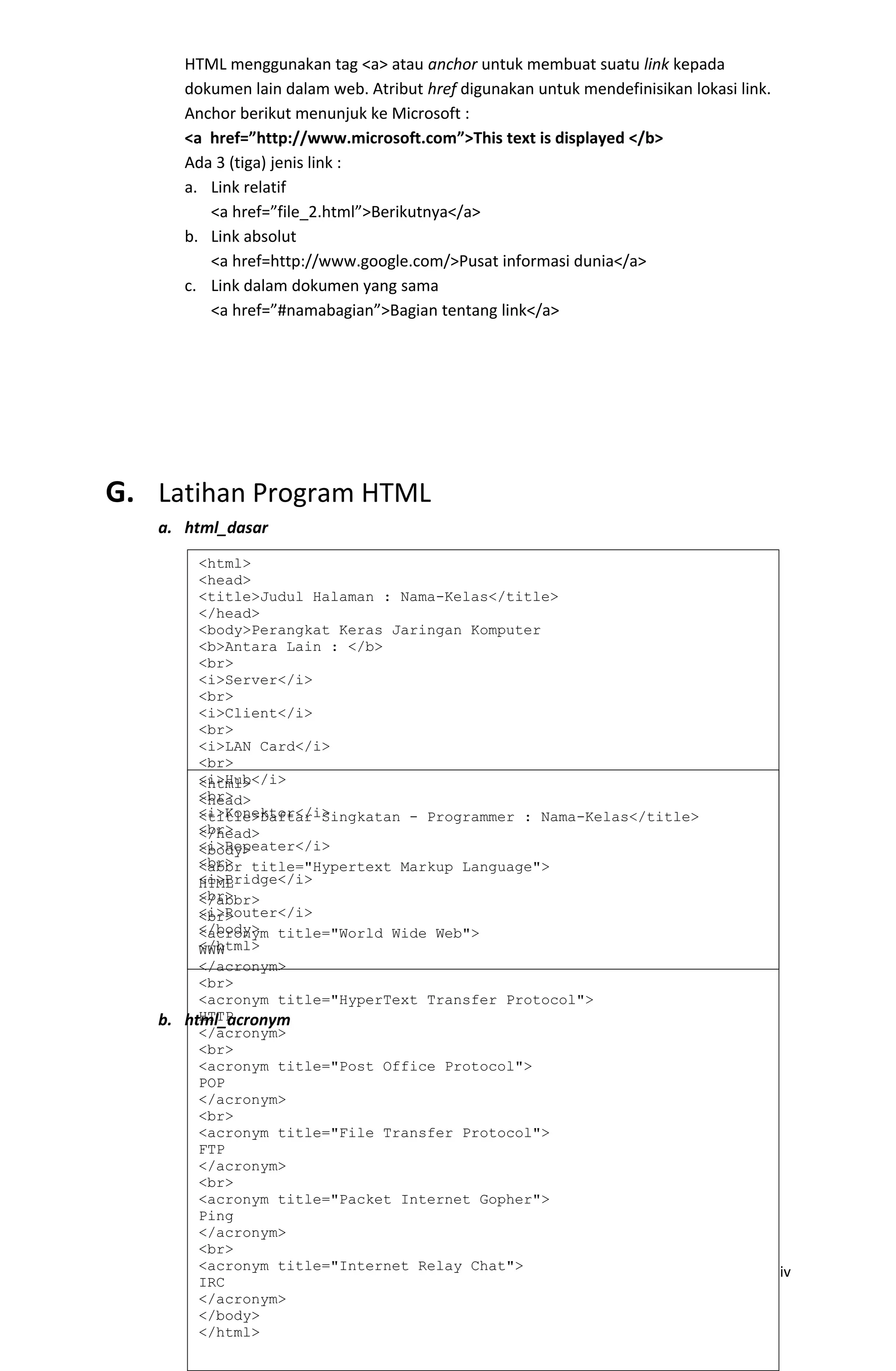 HTML menggunakan tag <a> atau anchor untuk membuat suatu link kepada
dokumen lain dalam web. Atribut href digunakan untuk mendefinisikan lokasi link.
Anchor berikut menunjuk ke Microsoft :
<a href=”http://www.microsoft.com”>This text is displayed </b>
Ada 3 (tiga) jenis link :
a. Link relatif
<a href=”file_2.html”>Berikutnya</a>
b. Link absolut
<a href=http://www.google.com/>Pusat informasi dunia</a>
c. Link dalam dokumen yang sama
<a href=”#namabagian”>Bagian tentang link</a>
G. Latihan Program HTML
a. html_dasar
b. html_acronym
iv
<html>
<head>
<title>Judul Halaman : Nama-Kelas</title>
</head>
<body>Perangkat Keras Jaringan Komputer
<b>Antara Lain : </b>
<br>
<i>Server</i>
<br>
<i>Client</i>
<br>
<i>LAN Card</i>
<br>
<i>Hub</i>
<br>
<i>Konektor</i>
<br>
<i>Repeater</i>
<br>
<i>Bridge</i>
<br>
<i>Router</i>
</body>
</html>
<html>
<head>
<title>Daftar Singkatan - Programmer : Nama-Kelas</title>
</head>
<body>
<abbr title="Hypertext Markup Language">
HTML
</abbr>
<br>
<acronym title="World Wide Web">
WWW
</acronym>
<br>
<acronym title="HyperText Transfer Protocol">
HTTP
</acronym>
<br>
<acronym title="Post Office Protocol">
POP
</acronym>
<br>
<acronym title="File Transfer Protocol">
FTP
</acronym>
<br>
<acronym title="Packet Internet Gopher">
Ping
</acronym>
<br>
<acronym title="Internet Relay Chat">
IRC
</acronym>
</body>
</html>
 