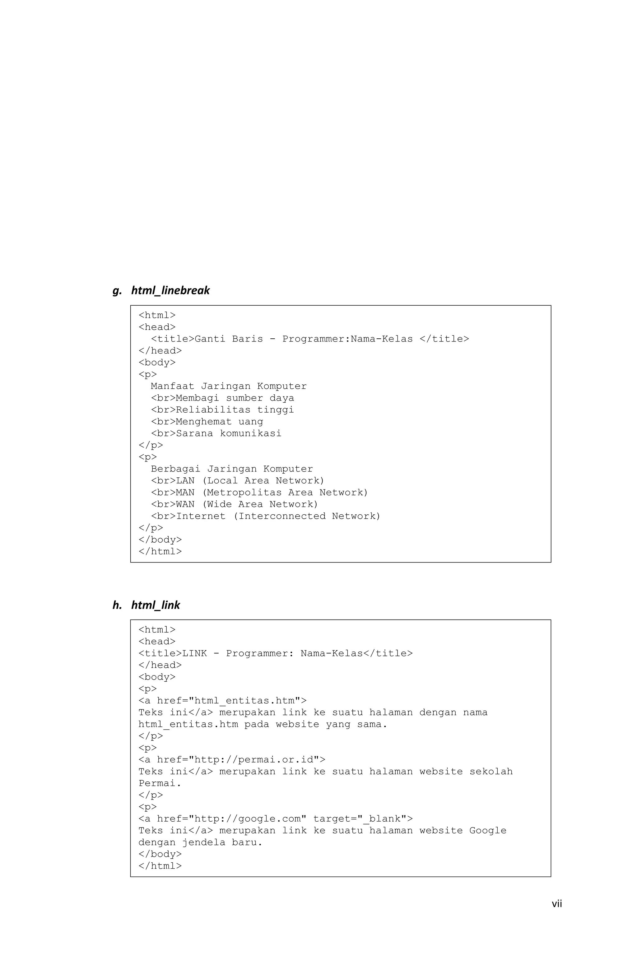 g. html_linebreak
h. html_link
vii
<html>
<head>
<title>Ganti Baris - Programmer:Nama-Kelas </title>
</head>
<body>
<p>
Manfaat Jaringan Komputer
<br>Membagi sumber daya
<br>Reliabilitas tinggi
<br>Menghemat uang
<br>Sarana komunikasi
</p>
<p>
Berbagai Jaringan Komputer
<br>LAN (Local Area Network)
<br>MAN (Metropolitas Area Network)
<br>WAN (Wide Area Network)
<br>Internet (Interconnected Network)
</p>
</body>
</html>
<html>
<head>
<title>LINK - Programmer: Nama-Kelas</title>
</head>
<body>
<p>
<a href="html_entitas.htm">
Teks ini</a> merupakan link ke suatu halaman dengan nama
html_entitas.htm pada website yang sama.
</p>
<p>
<a href="http://permai.or.id">
Teks ini</a> merupakan link ke suatu halaman website sekolah
Permai.
</p>
<p>
<a href="http://google.com" target="_blank">
Teks ini</a> merupakan link ke suatu halaman website Google
dengan jendela baru.
</body>
</html>
 