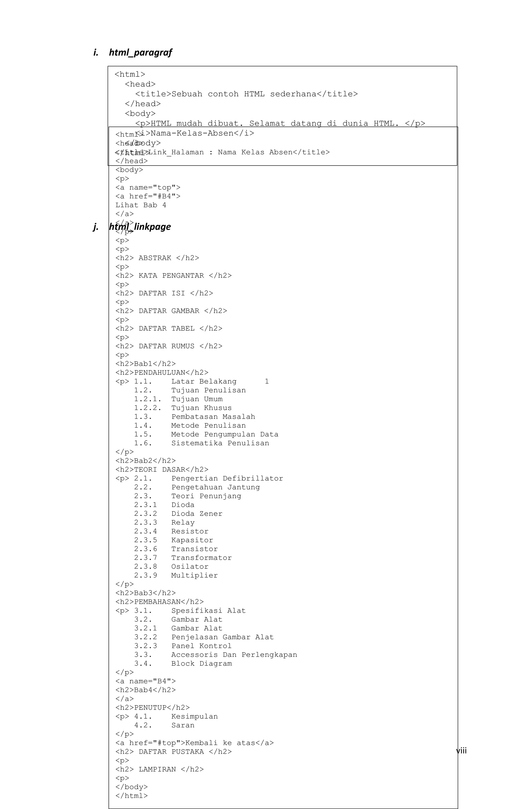 i. html_paragraf
j. html_linkpage
viii
<html>
<head>
<title>Sebuah contoh HTML sederhana</title>
</head>
<body>
<p>HTML mudah dibuat. Selamat datang di dunia HTML. </p>
<i>Nama-Kelas-Absen</i>
</body>
</html>
<html>
<head>
<title>Link_Halaman : Nama Kelas Absen</title>
</head>
<body>
<p>
<a name="top">
<a href="#B4">
Lihat Bab 4
</a>
</a>
</p>
<p>
<p>
<h2> ABSTRAK </h2>
<p>
<h2> KATA PENGANTAR </h2>
<p>
<h2> DAFTAR ISI </h2>
<p>
<h2> DAFTAR GAMBAR </h2>
<p>
<h2> DAFTAR TABEL </h2>
<p>
<h2> DAFTAR RUMUS </h2>
<p>
<h2>Bab1</h2>
<h2>PENDAHULUAN</h2>
<p> 1.1. Latar Belakang 1
1.2. Tujuan Penulisan
1.2.1. Tujuan Umum
1.2.2. Tujuan Khusus
1.3. Pembatasan Masalah
1.4. Metode Penulisan
1.5. Metode Pengumpulan Data
1.6. Sistematika Penulisan
</p>
<h2>Bab2</h2>
<h2>TEORI DASAR</h2>
<p> 2.1. Pengertian Defibrillator
2.2. Pengetahuan Jantung
2.3. Teori Penunjang
2.3.1 Dioda
2.3.2 Dioda Zener
2.3.3 Relay
2.3.4 Resistor
2.3.5 Kapasitor
2.3.6 Transistor
2.3.7 Transformator
2.3.8 Osilator
2.3.9 Multiplier
</p>
<h2>Bab3</h2>
<h2>PEMBAHASAN</h2>
<p> 3.1. Spesifikasi Alat
3.2. Gambar Alat
3.2.1 Gambar Alat
3.2.2 Penjelasan Gambar Alat
3.2.3 Panel Kontrol
3.3. Accessoris Dan Perlengkapan
3.4. Block Diagram
</p>
<a name="B4">
<h2>Bab4</h2>
</a>
<h2>PENUTUP</h2>
<p> 4.1. Kesimpulan
4.2. Saran
</p>
<a href="#top">Kembali ke atas</a>
<h2> DAFTAR PUSTAKA </h2>
<p>
<h2> LAMPIRAN </h2>
<p>
</body>
</html>
 