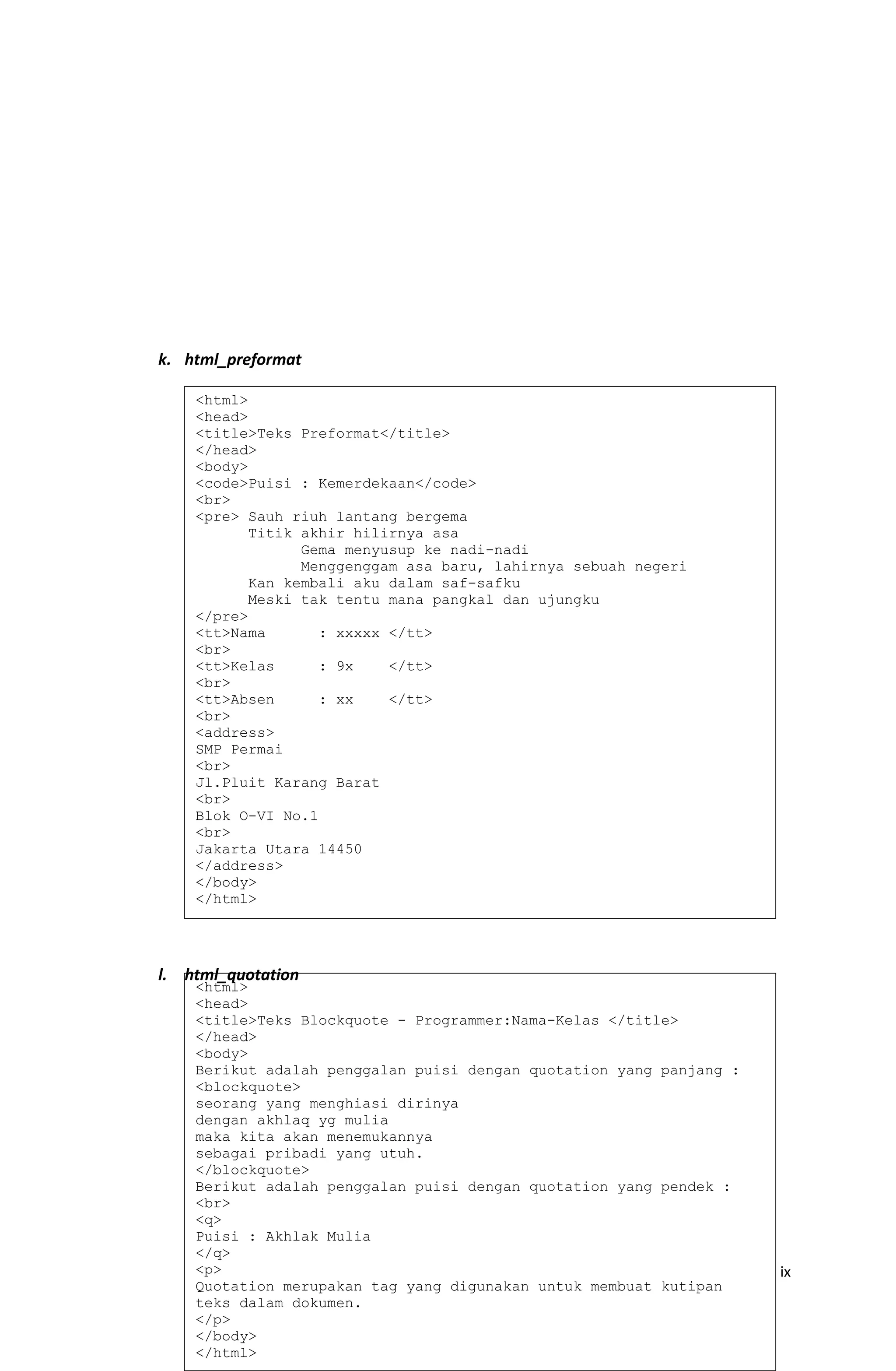 k. html_preformat
l. html_quotation
ix
<html>
<head>
<title>Teks Preformat</title>
</head>
<body>
<code>Puisi : Kemerdekaan</code>
<br>
<pre> Sauh riuh lantang bergema
Titik akhir hilirnya asa
Gema menyusup ke nadi-nadi
Menggenggam asa baru, lahirnya sebuah negeri
Kan kembali aku dalam saf-safku
Meski tak tentu mana pangkal dan ujungku
</pre>
<tt>Nama : xxxxx </tt>
<br>
<tt>Kelas : 9x </tt>
<br>
<tt>Absen : xx </tt>
<br>
<address>
SMP Permai
<br>
Jl.Pluit Karang Barat
<br>
Blok O-VI No.1
<br>
Jakarta Utara 14450
</address>
</body>
</html>
<html>
<head>
<title>Teks Blockquote - Programmer:Nama-Kelas </title>
</head>
<body>
Berikut adalah penggalan puisi dengan quotation yang panjang :
<blockquote>
seorang yang menghiasi dirinya
dengan akhlaq yg mulia
maka kita akan menemukannya
sebagai pribadi yang utuh.
</blockquote>
Berikut adalah penggalan puisi dengan quotation yang pendek :
<br>
<q>
Puisi : Akhlak Mulia
</q>
<p>
Quotation merupakan tag yang digunakan untuk membuat kutipan
teks dalam dokumen.
</p>
</body>
</html>
 