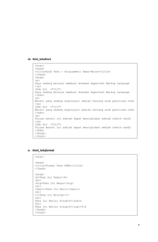 m. html_teksdirect
n. html_teksformat
x
<html>
<head>
<title>Arah Teks - Programmer: Nama-Kelas</title>
</head>
<body>
<p>
Saya sedang belajar membuat dokumen Hypertext Markup Language
</p>
<bdo dir ="rtl">
Saya sedang belajar membuat dokumen Hypertext Markup Language
</bdo>
<p>
Materi yang sedang dipelajari adalah tentang arah penulisan teks
</p>
<bdo dir ="rtl">
Materi yang sedang dipelajari adalah tentang arah penulisan teks
</bdo>
<p>
Tujuan materi ini adalah dapat menciptakan sebuah teknik sandi
</p>
<bdo dir ="rtl">
Tujuan materi ini adalah dapat menciptakan sebuah teknik sandi
</bdo>
</body>
</html>
<html>
<head>
<title>Format Teks HTML</title>
</head>
<body>
<b>Teks Ini Tebal</b>
<br>
<big>Teks Ini Besar</big>
<br>
<small>Teks Ini Kecil</small>
<br>
<I>Teks Ini Miring</I>
<br>
Teks Ini Berisi H<sub>2</sub>O
<br>
Teks Ini Berisi x<sup>2</sup>=5+4
</body>
</html>
 