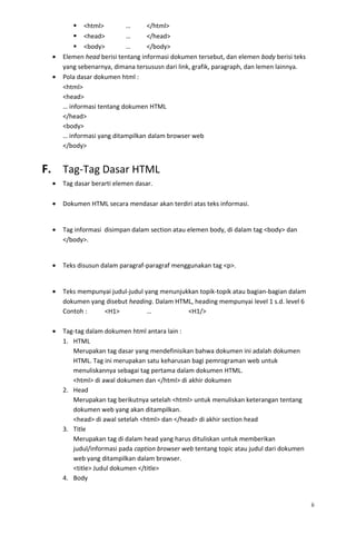  <html> … </html>
 <head> … </head>
 <body> … </body>
• Elemen head berisi tentang informasi dokumen tersebut, dan elemen body berisi teks
yang sebenarnya, dimana tersususn dari link, grafik, paragraph, dan lemen lainnya.
• Pola dasar dokumen html :
<html>
<head>
… informasi tentang dokumen HTML
</head>
<body>
… informasi yang ditampilkan dalam browser web
</body>
F. Tag-Tag Dasar HTML
• Tag dasar berarti elemen dasar.
• Dokumen HTML secara mendasar akan terdiri atas teks informasi.
• Tag informasi disimpan dalam section atau elemen body, di dalam tag <body> dan
</body>.
• Teks disusun dalam paragraf-paragraf menggunakan tag <p>.
• Teks mempunyai judul-judul yang menunjukkan topik-topik atau bagian-bagian dalam
dokumen yang disebut heading. Dalam HTML, heading mempunyai level 1 s.d. level 6
Contoh : <H1> … <H1/>
• Tag-tag dalam dokumen html antara lain :
1. HTML
Merupakan tag dasar yang mendefinisikan bahwa dokumen ini adalah dokumen
HTML. Tag ini merupakan satu keharusan bagi pemrograman web untuk
menuliskannya sebagai tag pertama dalam dokumen HTML.
<html> di awal dokumen dan </html> di akhir dokumen
2. Head
Merupakan tag berikutnya setelah <html> untuk menuliskan keterangan tentang
dokumen web yang akan ditampilkan.
<head> di awal setelah <html> dan </head> di akhir section head
3. Title
Merupakan tag di dalam head yang harus dituliskan untuk memberikan
judul/informasi pada caption browser web tentang topic atau judul dari dokumen
web yang ditampilkan dalam browser.
<title> Judul dokumen </title>
4. Body
ii
 
