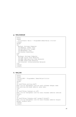 g. html_linebreak
h. html_link
vii
<html>
<head>
<title>Ganti Baris - Programmer:Nama-Kelas </title>
</head>
<body>
<p>
Manfaat Jaringan Komputer
<br>Membagi sumber daya
<br>Reliabilitas tinggi
<br>Menghemat uang
<br>Sarana komunikasi
</p>
<p>
Berbagai Jaringan Komputer
<br>LAN (Local Area Network)
<br>MAN (Metropolitas Area Network)
<br>WAN (Wide Area Network)
<br>Internet (Interconnected Network)
</p>
</body>
</html>
<html>
<head>
<title>LINK - Programmer: Nama-Kelas</title>
</head>
<body>
<p>
<a href="html_entitas.htm">
Teks ini</a> merupakan link ke suatu halaman dengan nama
html_entitas.htm pada website yang sama.
</p>
<p>
<a href="http://permai.or.id">
Teks ini</a> merupakan link ke suatu halaman website sekolah
Permai.
</p>
<p>
<a href="http://google.com" target="_blank">
Teks ini</a> merupakan link ke suatu halaman website Google
dengan jendela baru.
</body>
</html>
 