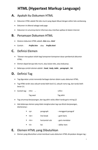 HTML (Hypertext Markup Language)
A. Apakah Itu Dokumen HTML
• Dokumen HTML adalah file teks murni yang dapat dibuat dengan editor teks sembarang.
• Dokumen ini dikenal sebagai web page
• Dokumen ini umumnya berisi informasi atau interface aplikasi di dalam Internet
B. Penamaan Dokumen HTML
• Ekstensi dokumen HTML adalah .htm atau .html
• Contoh : Profile.htm atau Profile.html
C. Definisi Elemen
• “Elemen merupakan istilah bagi komponen-komponen dasar pembentuk dokumen
HTML.
• Elemen dapat berupa teks murni, atau bukan teks, atau keduanya.
• Beberapa contoh elemen adalah : head, body, table , paragraph , list
D. Definisi Tag
• Tag digunakan untuk menandai berbagai elemen dalam suatu dokumen HTML.
• Tag HTML terdiri atas sebuah tanda lebih kecil (<), sebuah nama tag, dan tanda lebih
besar (>).
• Contoh tag : <H1> … </H1>
Tag awal Tag akhir
• Tag umumnya berpasangan, dan tag akhir selalu diberi tanda garis miring (/)
• Ada beberapa elemen yang tidak mengharuskan tag-nya ditulis berpasangan,
diantaranya :
 <p> paragraph - mengganti paragraf
 <br> line break - ganti baris
 <hr> horizontal rule - garis mendatar
 <li> list - daftar item
E. Elemen HTML yang Dibutuhkan
• Elemen yang dibutuhkan untuk membuat suatu dokumen HTML dinyatakan dengan tag :
i
 