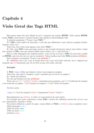 Cap´ıtulo 4
Vis˜ao Geral das Tags HTML
Bom agora vamos dar uma olhada do que ´e composto um arquivo HTML. Todo arquivo HTML
possui TAGs, desta forma ´e razo´avel darmos uma olhada na funcionalidade dela.
A primeira perguntas ´e ”O que ´e uma TAG ?”
R= TAG ´e uma esp´ecie de marca¸c˜ao, ´e com elas que deﬁniremos o que colocar na p´agina (tabela,
imagem, texto, etc).
Tudo bem, devo saber mais alguma coisa sobre TAGs ?
R= Sim, uma TAG ´e uma marca¸c˜ao, por´em se por exemplo desejarmos colocar uma tabela e ainda
n˜ao existisse o CSS, como que iriamos deﬁnir numa celula a cor e o tipo da letra ?.
Bom as duas linguagens n˜ao surgiram juntas, o que nos faz crer que o CSS veio para fazer auxilio
ao HTML, mas isso n˜ao vem ao caso no momento. Vamos analizar que toda TAG possuem atributos.
Bom voltamos as perguntas ”O que ´e um atributo ?”
R= Atributo vem a ser o que se deseja fazer com o que est´a sendo colocado, isto ´e, digamos por
enquanto que ´e a formata¸c˜ao que vai ser feita no que est´a sendo colocado.
Exemplo:
A TAG <img> deﬁne que dejamos colocar uma imagem na p´agina.
Tudo bem, mas qual ´e a imagem e qual o tamanho que ela vai ter na p´agina ?
R= Ainda n˜ao sabemos.
Por isso que fazemos uso dos atributos.
Neste caso os ”src”, ”width”e ”height”, respondem nossa pergunta, com ”src”localiza¸c˜ao da imagem
a ser mostrado na p´agina, ”width”largura da imagem e ”height”altura da imagem.
Vai ﬁcar assim:
<img src=”local da imagem”width=”comprimento”height=”altura”>
Resumidamente um atributo, se refere as caracteristicas de cada objeto.
Por exemplo uma mesa, representa a nossa TAG, a partir dai, deﬁnimos atrav´es dos atrbutos sua
cor, comprimento, tamanho e altura.
Por motivos didaticos a partir de agora, vamos deﬁnir as TAGs e atributos com as seguintes cores:
TAGs principais assim.
TAGs do body assim.
TAGs do head assim.
atributos assim.
10
 
