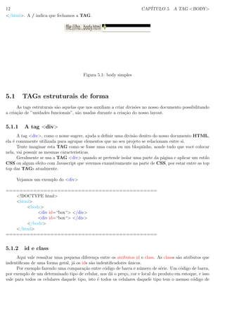 12 CAP´ITULO 5. A TAG <BODY>
</html>. A / indica que fechamos a TAG.
Figura 5.1: body simples
5.1 TAGs estruturais de forma
As tags estruturais s˜ao aquelas que nos auxiliam a criar divis˜oes no nosso documento possibilitando
a cria¸c˜ao de ”unidades funcionais”, s˜ao usadas durante a cria¸c˜ao do nosso layout.
5.1.1 A tag <div>
A tag <div>, como o nome sugere, ajuda a deﬁnir uma divis˜ao dentro do nosso documento HTML,
ela ´e comumente utilizada para agrupar elementos que no seu projeto se relacionam entre si.
Tente imaginar esta TAG como se fosse uma caixa ou um bloquinho, aonde tudo que vocˆe colocar
nela, vai possuir as mesmas caracteristicas.
Geralmente se usa a TAG <div> quando se pretende isolar uma parte da p´agina e aplicar um estilo
CSS ou algum efeito com Javascript que veremos exaustivamente na parte de CSS, por estar entre as top
top das TAGs atualmente.
Vejamos um exemplo do <div>
============================================
<!DOCTYPE html>
<html>
<body>
<div id=“box“> </div>
<div id=“box“> </div>
</body>
</html>
============================================
5.1.2 id e class
Aqui vale ressaltar uma pequena diferen¸ca entre os atributos id e class. As classs s˜ao atributos que
indentiﬁcam de uma forma geral, j´a os ids s˜ao indentiﬁcadores ´unicos.
Por exemplo fazendo uma compara¸c˜ao entre c´odigo de barra e n´umero de s´erie. Um c´odigo de barra,
por exemplo de um determinado tipo de celular, nos d´a o pre¸co, cor e local do produto em estoque, e isso
vale para todos os celulares daquele tipo, isto ´e todos os celulares daquele tipo tem o memso c´odigo de
 