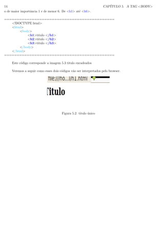 14 CAP´ITULO 5. A TAG <BODY>
o de maior importˆancia 1 e de menor 6. De <h1> at´e <h6>.
============================================
<!DOCTYPE html>
<html>
<body>
<h1>titulo </h1>
<h2>titulo </h2>
<h3>titulo </h3>
</body>
</html>
============================================
Este c´odigo corresponde a imagem 5.3 titulo encadeados
Veremos a seguir como esses dois c´odigos v˜ao ser interpretados pelo browser.
Figura 5.2: titulo ´unico
 
