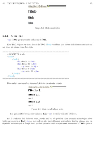 5.2. TAGS ESTRUTURAIS DE TEXTO 15
Figura 5.3: titulo encadeados
5.2.2 A tag <p>
<p> TAG que representa textos em HTML.
Esta TAG s´o pode ser usada dentro da TAG <body> tanb´em, pois parece mais interessante mostrar
um texto na p´agina e n˜ao fora dela.
============================================
<!DOCTYPE html>
<html>
<body>
<h1>Titulo 1 </h1>
<h2>Titulo 2.1 </h2>
<p>texto 1 </p>
<h2>Titulo 2 </h2>
<p>texto 2.2 </p>
</body>
</html>
============================================
Este c´odigo corresponde a imagem 5.4 titulo encadeados e texto
Figura 5.4: titulo encadeados e texto
E o que acontece se n˜ao colocarmos a TAG <p> e colocar somente o texto ?.
R= Na verdade n˜ao acontece nada, por´em n˜ao vai ser possivel fazer nenhuma formata¸c˜ao neste
texto que est´a sem a TAG <p>, e isso pode ou n˜ao fazer diferen¸ca no resultado ﬁnal da p´agina, pois vai
depender muito do que se deseja fazer, por isso para n˜ao haver complica¸c˜oes futuras use a TAG e pronto.
 