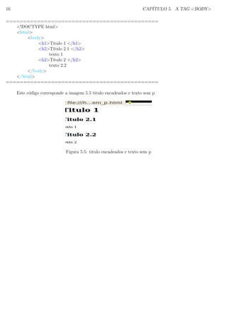16 CAP´ITULO 5. A TAG <BODY>
============================================
<!DOCTYPE html>
<html>
<body>
<h1>Titulo 1 </h1>
<h2>Titulo 2.1 </h2>
texto 1
<h2>Titulo 2 </h2>
texto 2.2
</body>
</html>
============================================
Este c´odigo corresponde a imagem 5.5 titulo encadeados e texto sem p
Figura 5.5: titulo encadeados e texto sem p
 