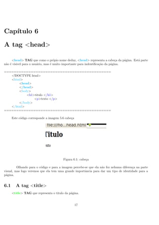 Cap´ıtulo 6
A tag <head>
<head> TAG que como o pr´opio nome deduz, <head> representa a cabe¸ca da p´agina. Est´a parte
n˜ao ´e visivel para o usu´ario, mas ´e muito importante para indentiﬁca¸c˜ao da p´agina.
============================================
<!DOCTYPE html>
<html>
<head>
</head>
<body>
<h1>titulo </h1>
<p>texto </p>
</body>
</html>
============================================
Este c´odigo corresponde a imagem 5.6 cabe¸ca
Figura 6.1: cabe¸ca
Olhando para o c´odigo e para a imagem percebe-se que ela n˜ao fez nehuma diferen¸ca na parte
visual, mas logo veremos que ela tem uma grande importˆancia para dar um tipo de identidade para a
p´agina.
6.1 A tag <title>
<title> TAG que representa o titulo da p´agina.
17
 