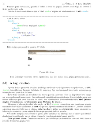 18 CAP´ITULO 6. A TAG <HEAD>
Somente para curiosidade, quando se deﬁne o titulo da p´agina, observa-se no topo do browser o
titulo que foi dado a ela.
Tamb´em ´e importante destacar que a TAG <title> s´o pode ser usada dentro da TAG <head>.
============================================
<!DOCTYPE html>
<html>
<head>
<title>titulo da p´agina </title>
</head>
<body>
<h1>titulo </h1>
<p>texto </p>
</body>
</html>
============================================
Este c´odigo corresponde a imagem 6.7 titulo
Figura 6.2: titulo
Bom a difern¸ca visual n˜ao foi t˜ao signiﬁcativa, mas pelo menos nossa p´agina j´a tem um nome.
6.2 A tag <meta>
Apesar de n˜ao promover nenhuma mudan¸ca estrutural ou qualquer tipo de apelo visual, a TAG
<meta> tem sido uma das mais badaladas do momento. Seu uso tem papel importante no processo de
indexa¸c˜ao feito pelos sites de busca.
Estar bem colocado nos resultados das buscas passou a ser uma coisa t˜ao importante que surgiu
um novo proﬁssional no mercado. Um proﬁssional especializado em otimiza¸c˜ao dos metadados para uma
melhor indexa¸c˜ao por parte dos sites de busca, esta especialidade ﬁcou conhecida como SEO (Search
Engine Optimization, ou Otimiza¸c˜ao para Motores de Busca).
Metadado e informa¸c˜ao sobre informa¸c˜ao. A TAG <meta> proporciona uma maneira de se criar
metadados sobre nosso documento HTML. O que s˜ao, especiﬁcamente os metadados ? Com eles podemos
especiﬁcar uma descri¸c˜ao para a p´agina, palavras-chave, autor do documento e mais um monte de
informa¸c˜oes relevantes para o motor de busca que pretende indexar seu site.
Vou omitir imagens, pois percebe-se que na parte visual n˜ao faz difern¸ca, mas se lembre que estamos
dando uma indentiﬁca¸c˜ao para a p´agina e tamb´em contribuindo para buscas na rede.
Com palavra chave: Geralmente vai ser a partir dela que os sistemas de busca na rede, fazem a
procura de uma/um p´agina/site.
 