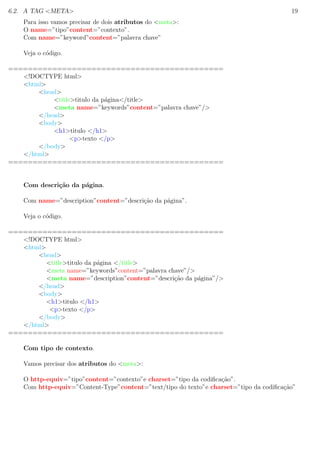 6.2. A TAG <META> 19
Para isso vamos precisar de dois atributos do <meta>:
O name=”tipo”content=”contexto”.
Com name=”keyword”content=”palavra chave”
Veja o c´odigo.
============================================
<!DOCTYPE html>
<html>
<head>
<title>titulo da p´agina</title>
<meta name=”keywords”content=”palavra chave”/>
</head>
<body>
<h1>titulo </h1>
<p>texto </p>
</body>
</html>
============================================
Com descri¸c˜ao da p´agina.
Com name=”description”content=”descri¸c˜ao da p´agina”.
Veja o c´odigo.
============================================
<!DOCTYPE html>
<html>
<head>
<title>titulo da p´agina </title>
<meta name=”keywords”content=”palavra chave”/>
<meta name=”description”content=”descri¸c˜ao da p´agina”/>
</head>
<body>
<h1>titulo </h1>
<p>texto </p>
</body>
</html>
============================================
Com tipo de contexto.
Vamos precisar dos atributos do <meta>:
O http-equiv=”tipo”content=”contexto”e charset=”tipo da codiﬁca¸c˜ao”.
Com http-equiv=”Content-Type”content=”text/tipo do texto”e charset=”tipo da codiﬁca¸c˜ao”
 