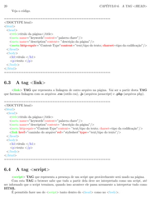 20 CAP´ITULO 6. A TAG <HEAD>
Veja o c´odigo.
============================================
<!DOCTYPE html>
<html>
<head>
<title>titulo da p´agina</title>
<meta name=”keywords”content=”palavra chave”/>
<meta name=”description”content= ”descri¸c˜ao da p´agina”/>
<meta http-equiv=”Content-Type”content=”text/tipo do texto; charset=tipo da codiﬁca¸c˜ao”/>
</head>
<body>
<h1>titulo </h1>
<p>texto </p>
</body>
</html>
============================================
6.3 A tag <link>
<link> TAG que representa a linkagem de outro arquivo na p´agina. Vai ser a partir desta TAG
que faremos linkagem com os arquivos .css (estilo css), .js (arquivos javascript) e .php (arquivos php).
============================================
<!DOCTYPE html>
<html>
<head>
<title>titulo da p´agina</title>
<meta name=”keywords”content=”palavra chave”/>
<meta name=”description”content= ”descri¸c˜ao da p´agina”/>
<meta http-equiv=”Content-Type”content= ”text/tipo do texto; charset=tipo da codiﬁca¸c˜ao”/>
<link href=”caminho do arquivo”rel=”stylesheet”type=”text/tipo do texto”/>
</head>
<body>
<h1>titulo </h1>
<p>texto </p>
</body>
</html>
============================================
6.4 A tag <script>
<script> TAG que representa a presen¸ca de um script que prov´avelmente ser´a usado na p´agina.
Com esta TAG o browser sabe que tudo a partir dela deve ser interpretado como um script, at´e
ser informado que o script terminou, quando isso acontece ele passa novamente a interpretar tudo como
HTML.
´E permitido fazer uso do <script> tanto dentro do <head> como no <body>.
 