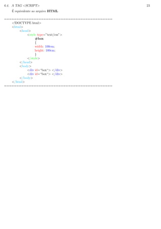 6.4. A TAG <SCRIPT> 23
´E equivalente ao arquivo HTML
============================================
<!DOCTYPE html>
<html>
<head>
<style type=”text/css”>
#box
{
width: 100cm;
height: 100cm;
}
</style>
</head>
<body>
<div id=“box“> </div>
<div id=“box“> </div>
</body>
</html>
============================================
 