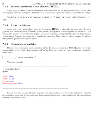 26 CAP´ITULO 7. MODELO DOM (DOCUMENT OBJECT MODEL)
7.1.3 Fazendo referˆencia a um elemento HTML
Agora que a no¸c˜ao de ´arvore j´a n˜ao assusta mais, ou melhor, estamos quase entendendo a coisa toda,
vamos pegar o mesmo exemplo e tentar tracaar o caminho at´e alguns dos elementos presentes no c´odigo:
SEQUˆENCIA DE IMAGENS COM O CAMINHO AT´E ALGUNS DOS ELEMENTOS REALCA-
DOS
7.1.4 Aspectos b´asicos
Agora que conseguimos olhar para um documento HTML e n˜ao mais ver um monte de letras
jogadas, mas sim uma grande e frondosa ´arvore, vamos partir para os primeiros passos no mundo do CSS!
Novamente, quando os conceitos s˜ao simples, ou quando um excesso de aprofundamento for desnecess´ario,
vamos apenas descrever sucintamente o conceito ou elemento. Como sempre, n˜ao se esque¸ca de voltar a
esta apostila quando tiver alguma d´uvida.
7.1.5 Deixando coment´arios
Muitas vezes precisamos fazer anota¸c˜oes dentro dos nossos documentos CSS. Quando vocˆe quiser
anotar coisas do tipo ”estilo do menu principal”ou ”estilo da caixa magica”, basta colocar seu coment´ario
desta forma:
/* barras e asteriscos */!
Vamos ao exemplo:
============================================
/* estilo black box*/
#box
{
width: 200px;
height: 200px;
border: none;
background-color: black;
}
============================================
N˜ao se preocupe se n˜ao entender nenhuma das linhas acima, vocˆe s´o precisa entender o conceito
de coment´ario que ´e o de deixar recados ou fazer anota¸c˜oes dentro do pr´oprio c´odigo que n˜ao faz nenhuma
diferen¸ca no resultado ﬁnal.
 