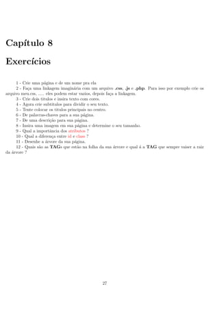 Cap´ıtulo 8
Exerc´ıcios
1 - Crie uma p´agina e de um nome pra ela
2 - Fa¸ca uma linkagem imagin´aria com um arquivo .css, .js e .php. Para isso por exemplo crie os
arquivo meu.css, ..... eles podem estar vazios, depois fa¸ca a linkagem.
3 - Crie dois titulos e insira texto com cores.
4 - Agora crie subtitulos para dividir o seu texto.
5 - Tente colocar os titulos principais no centro.
6 - De palavras-chaves para a sua p´agina.
7 - De uma descri¸c˜ao para sua p´agina.
8 - Insira uma imagem em sua p´agina e determine o seu tamanho.
9 - Qual a importˆancia dos atributos ?
10 - Qual a diferen¸ca entre id e class ?
11 - Desenhe a ´arvore da sua p´agina.
12 - Quais s˜ao as TAGs que est˜ao na folha da sua ´arvore e qual ´a a TAG que sempre vaiser a raiz
da ´arvore ?
27
 